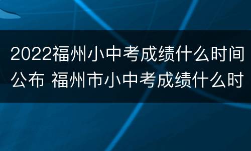2022福州小中考成绩什么时间公布 福州市小中考成绩什么时间公布