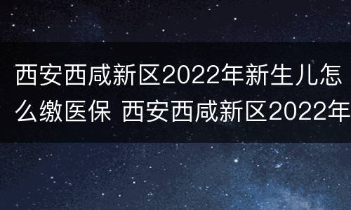 西安西咸新区2022年新生儿怎么缴医保 西安西咸新区2022年新生儿怎么缴医保费用