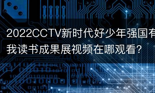 2022CCTV新时代好少年强国有我读书成果展视频在哪观看？