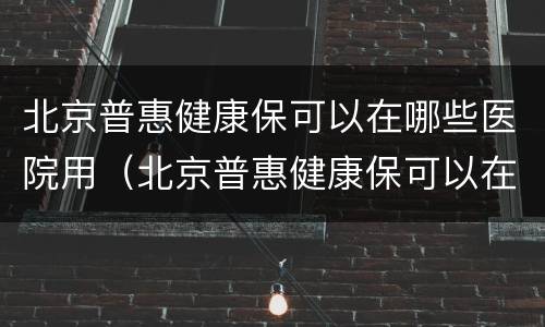 北京普惠健康保可以在哪些医院用（北京普惠健康保可以在哪些医院用呢）