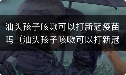 汕头孩子咳嗽可以打新冠疫苗吗（汕头孩子咳嗽可以打新冠疫苗吗多少钱）