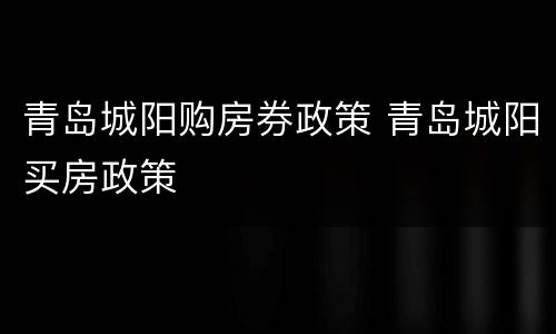 青岛城阳购房券政策 青岛城阳买房政策