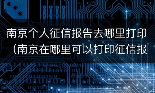 南京个人征信报告去哪里打印（南京在哪里可以打印征信报告）
