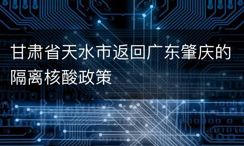 甘肃省天水市返回广东肇庆的隔离核酸政策