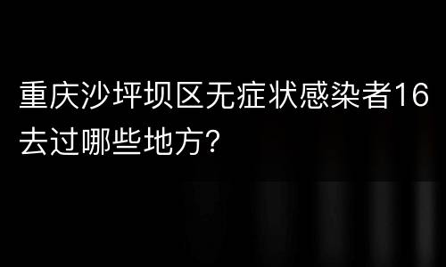 重庆沙坪坝区无症状感染者16去过哪些地方？