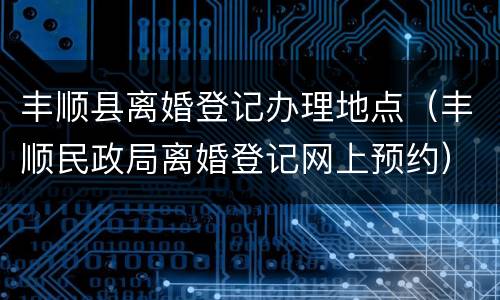 丰顺县离婚登记办理地点（丰顺民政局离婚登记网上预约）