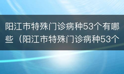 阳江市特殊门诊病种53个有哪些（阳江市特殊门诊病种53个有哪些医院）