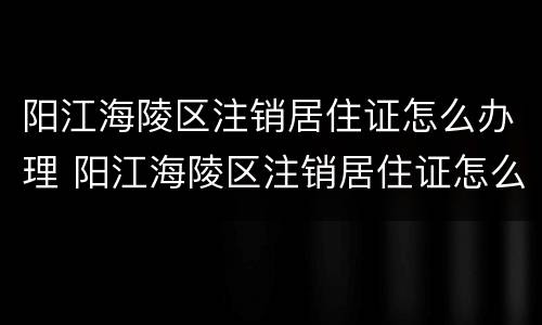 阳江海陵区注销居住证怎么办理 阳江海陵区注销居住证怎么办理流程
