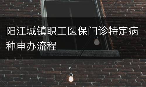 阳江城镇职工医保门诊特定病种申办流程