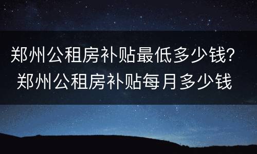 郑州公租房补贴最低多少钱？ 郑州公租房补贴每月多少钱