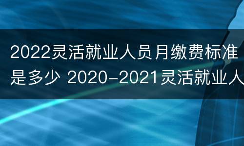 2022灵活就业人员月缴费标准是多少 2020-2021灵活就业人员缴费标准