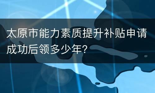 太原市能力素质提升补贴申请成功后领多少年？