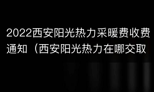 2022西安阳光热力采暖费收费通知（西安阳光热力在哪交取暖费）