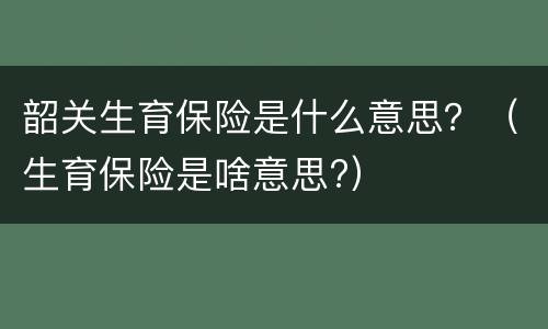 韶关生育保险是什么意思？（生育保险是啥意思?）