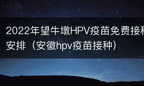 2022年望牛墩HPV疫苗免费接种安排（安徽hpv疫苗接种）