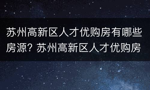 苏州高新区人才优购房有哪些房源? 苏州高新区人才优购房有哪些房源可以买