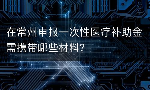 在常州申报一次性医疗补助金需携带哪些材料？