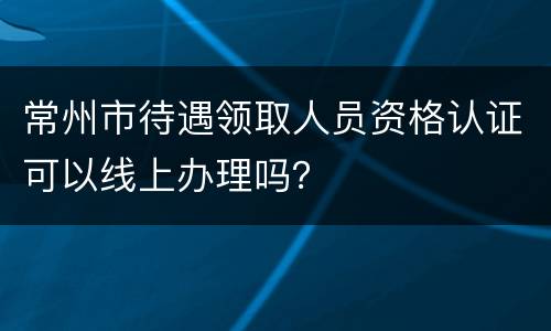 常州市待遇领取人员资格认证可以线上办理吗？