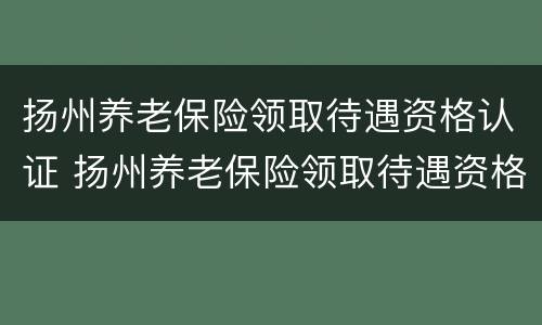 扬州养老保险领取待遇资格认证 扬州养老保险领取待遇资格认证流程