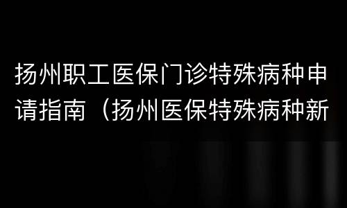 扬州职工医保门诊特殊病种申请指南（扬州医保特殊病种新规）