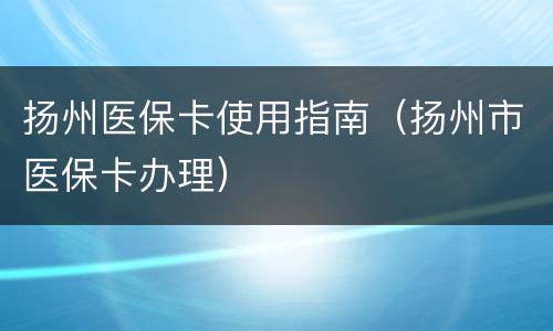 扬州医保卡使用指南（扬州市医保卡办理）