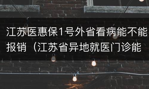 江苏医惠保1号外省看病能不能报销（江苏省异地就医门诊能报销吗）