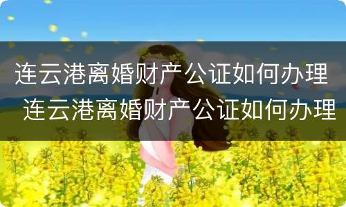 连云港离婚财产公证如何办理 连云港离婚财产公证如何办理的