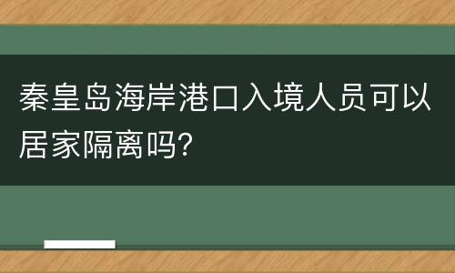 秦皇岛海岸港口入境人员可以居家隔离吗？