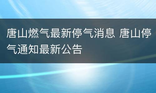 唐山燃气最新停气消息 唐山停气通知最新公告