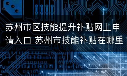 苏州市区技能提升补贴网上申请入口 苏州市技能补贴在哪里申请
