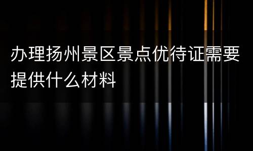 办理扬州景区景点优待证需要提供什么材料