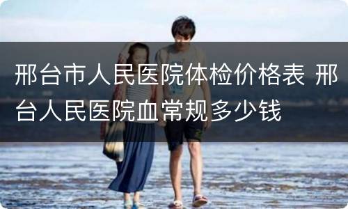 邢台市人民医院体检价格表 邢台人民医院血常规多少钱