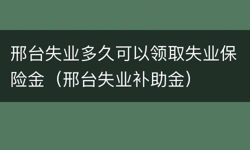 邢台失业多久可以领取失业保险金（邢台失业补助金）