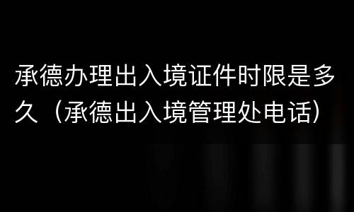 承德办理出入境证件时限是多久（承德出入境管理处电话）
