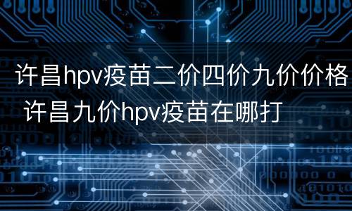 许昌hpv疫苗二价四价九价价格 许昌九价hpv疫苗在哪打