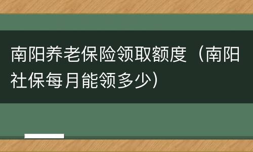 南阳养老保险领取额度（南阳社保每月能领多少）