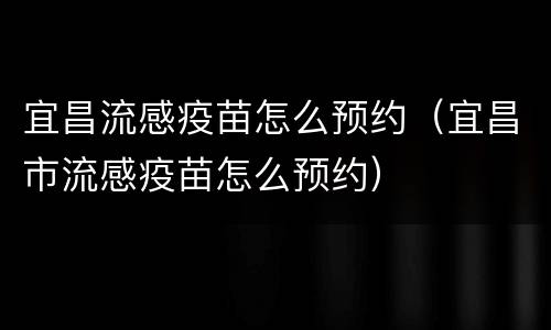 宜昌流感疫苗怎么预约（宜昌市流感疫苗怎么预约）