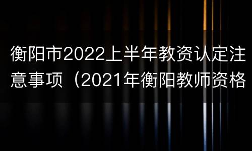 衡阳市2022上半年教资认定注意事项（2021年衡阳教师资格证认定时间）
