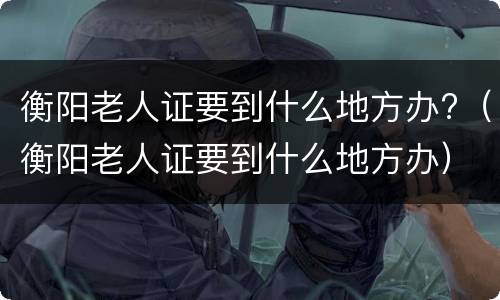 衡阳老人证要到什么地方办?（衡阳老人证要到什么地方办）