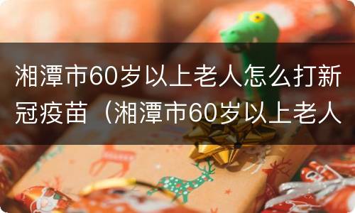 湘潭市60岁以上老人怎么打新冠疫苗（湘潭市60岁以上老人怎么打新冠疫苗的）