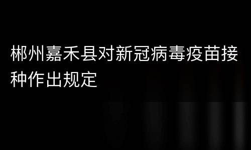 郴州嘉禾县对新冠病毒疫苗接种作出规定