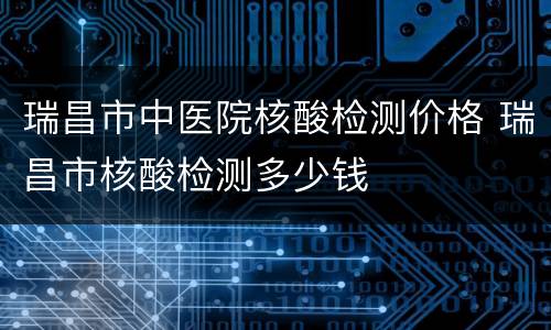 瑞昌市中医院核酸检测价格 瑞昌市核酸检测多少钱