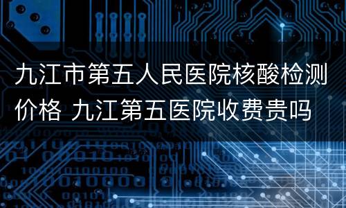 九江市第五人民医院核酸检测价格 九江第五医院收费贵吗