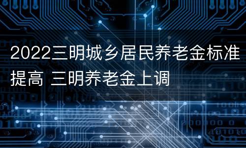 2022三明城乡居民养老金标准提高 三明养老金上调