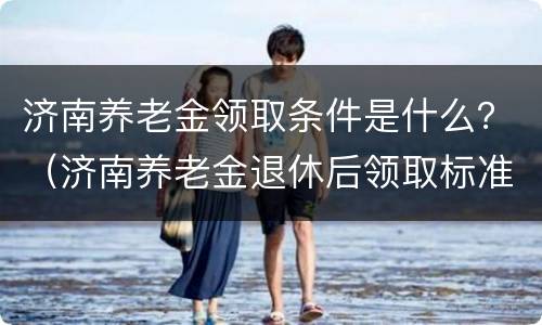 济南养老金领取条件是什么？（济南养老金退休后领取标准）
