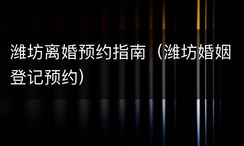潍坊离婚预约指南（潍坊婚姻登记预约）