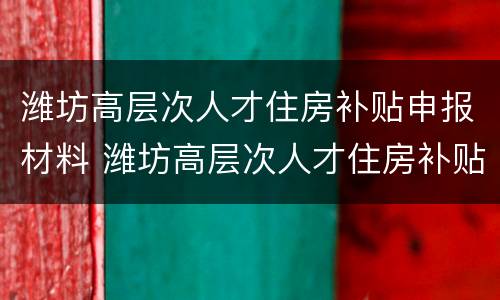 潍坊高层次人才住房补贴申报材料 潍坊高层次人才住房补贴申报材料有哪些