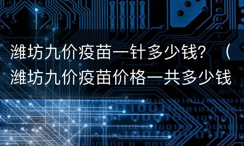潍坊九价疫苗一针多少钱？（潍坊九价疫苗价格一共多少钱）