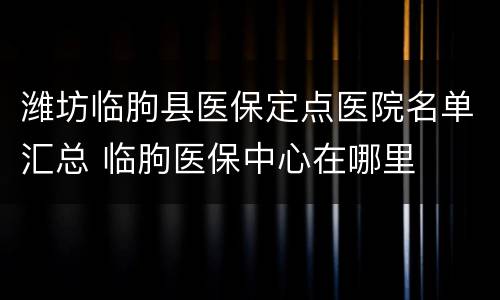 潍坊临朐县医保定点医院名单汇总 临朐医保中心在哪里