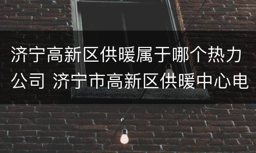 济宁高新区供暖属于哪个热力公司 济宁市高新区供暖中心电话